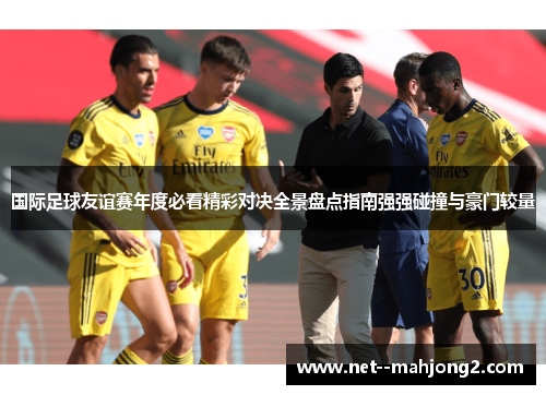 国际足球友谊赛年度必看精彩对决全景盘点指南强强碰撞与豪门较量