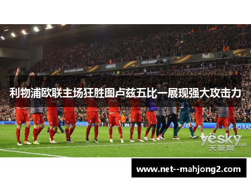 利物浦欧联主场狂胜图卢兹五比一展现强大攻击力 利物浦欧联主场狂胜图卢兹五比一展现强大攻击力